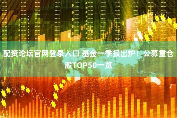 配资论坛官网登录入口 基金一季报出炉！公募重仓股TOP50一览