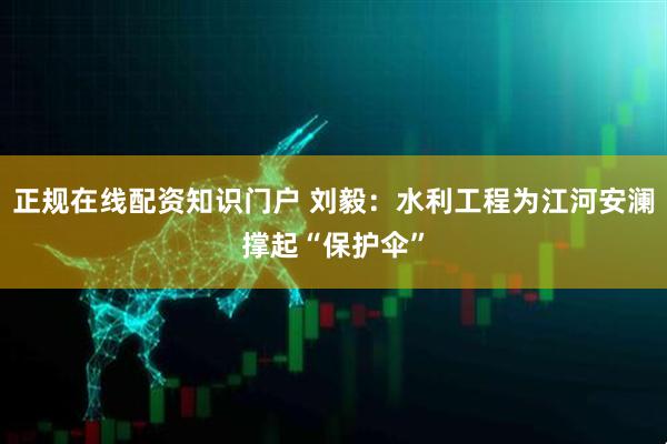 正规在线配资知识门户 刘毅：水利工程为江河安澜撑起“保护伞”