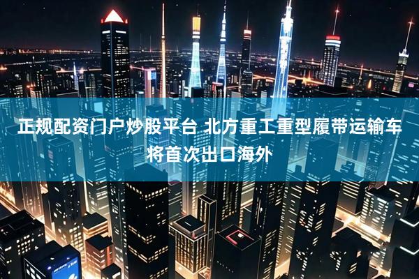 正规配资门户炒股平台 北方重工重型履带运输车将首次出口海外