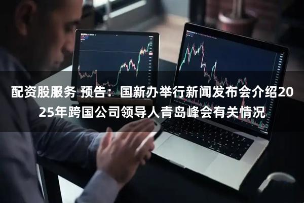 配资股服务 预告：国新办举行新闻发布会介绍2025年跨国公司领导人青岛峰会有关情况