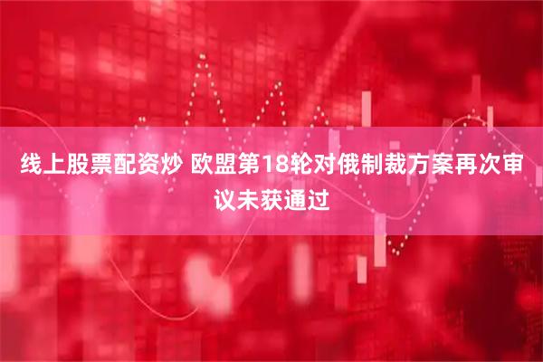 线上股票配资炒 欧盟第18轮对俄制裁方案再次审议未获通过