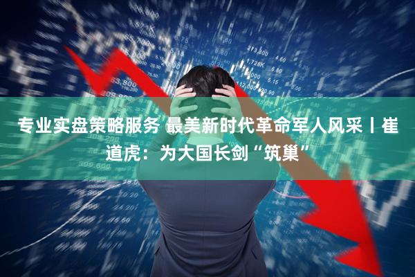 专业实盘策略服务 最美新时代革命军人风采丨崔道虎：为大国长剑“筑巢”