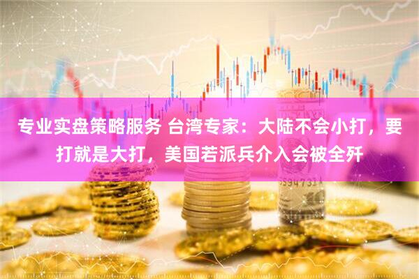 专业实盘策略服务 台湾专家：大陆不会小打，要打就是大打，美国若派兵介入会被全歼