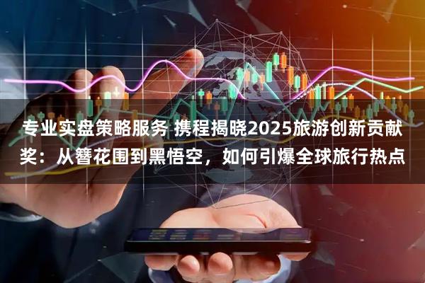 专业实盘策略服务 携程揭晓2025旅游创新贡献奖：从簪花围到黑悟空，如何引爆全球旅行热点