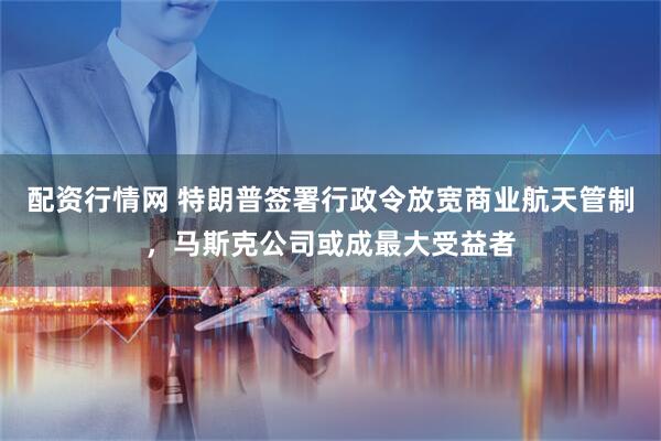 配资行情网 特朗普签署行政令放宽商业航天管制,马斯克公司或成最大受益者