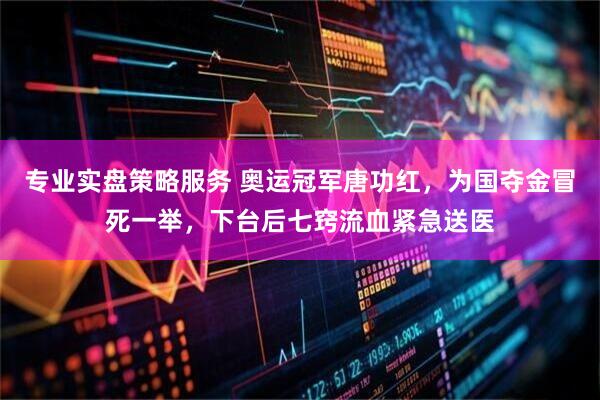 专业实盘策略服务 奥运冠军唐功红,为国夺金冒死一举,下台后七窍流血紧急送医