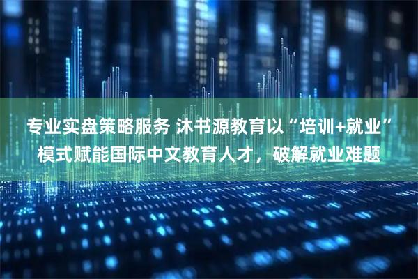 专业实盘策略服务 沐书源教育以“培训+就业”模式赋能国际中文教育人才,破解就业难题