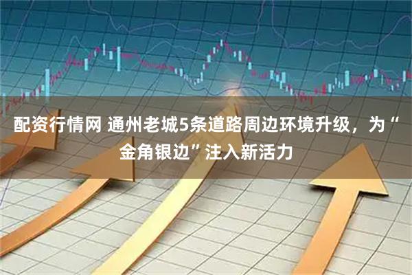 配资行情网 通州老城5条道路周边环境升级，为“金角银边”注入新活力