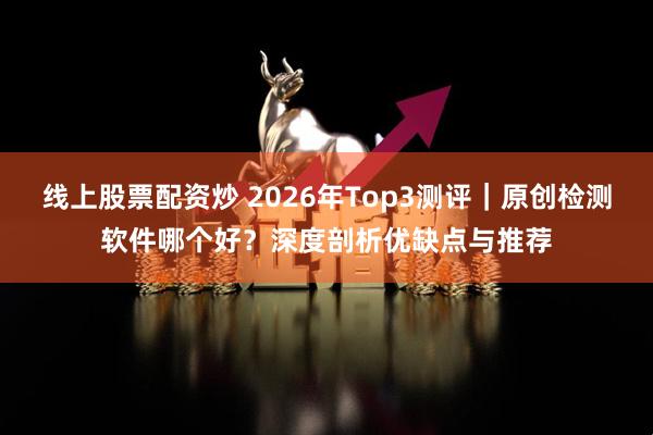 线上股票配资炒 2026年Top3测评｜原创检测软件哪个好？深度剖析优缺点与推荐