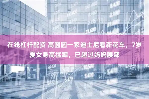 在线杠杆配资 高圆圆一家迪士尼看新花车，7岁爱女身高猛蹿，已超过妈妈腰部