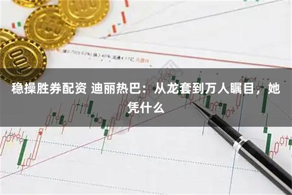 稳操胜券配资 迪丽热巴：从龙套到万人瞩目，她凭什么