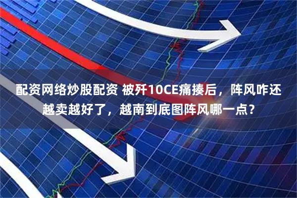 配资网络炒股配资 被歼10CE痛揍后，阵风咋还越卖越好了，越南到底图阵风哪一点？