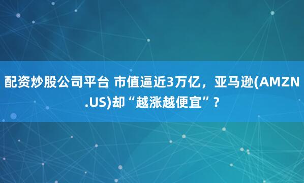 配资炒股公司平台 市值逼近3万亿，亚马逊(AMZN.US)却“越涨越便宜”？