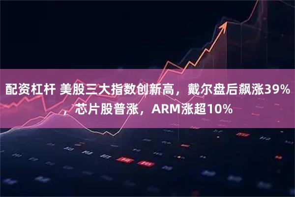 配资杠杆 美股三大指数创新高，戴尔盘后飙涨39%，芯片股普涨，ARM涨超10%