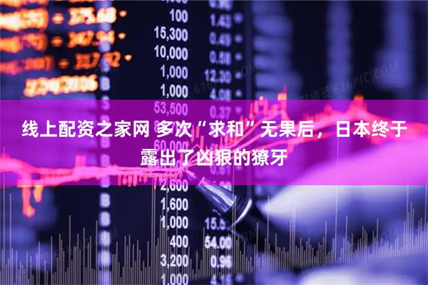 线上配资之家网 多次“求和”无果后，日本终于露出了凶狠的獠牙