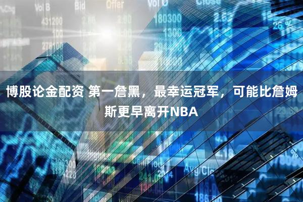 博股论金配资 第一詹黑，最幸运冠军，可能比詹姆斯更早离开NBA