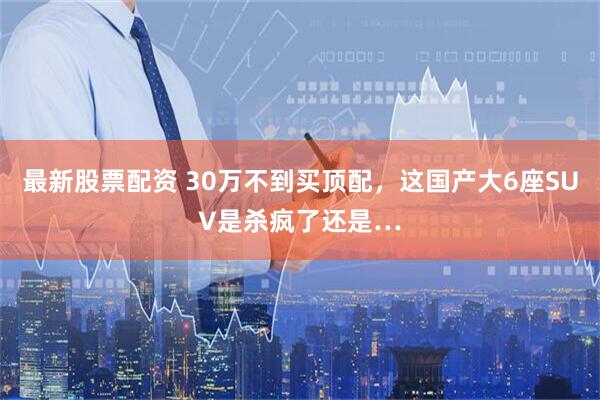 最新股票配资 30万不到买顶配，这国产大6座SUV是杀疯了还是…