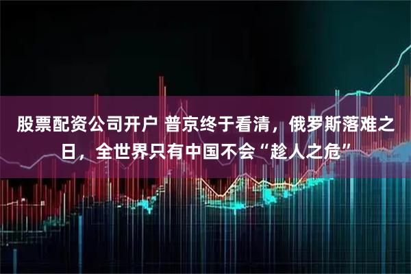 股票配资公司开户 普京终于看清，俄罗斯落难之日，全世界只有中国不会“趁人之危”