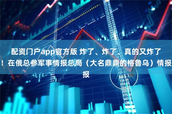 配资门户app官方版 炸了、炸了、真的又炸了！在俄总参军事情报总局（大名鼎鼎的格鲁乌）情报